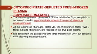 CRYOPRECIPITATE-DEPLETED FRESH-FROZEN
PLASMA
(CRYOSUPERNATANT)
 The remaining thawed plasma of FFP that is left after Cryoprecipitate is
separated is called cryoprecipitate reduced (cryo-poor) plasma or
cryosupernatant.
 All the factors like fibrinogen, factor VIII, von Willebrand’s factor (vWF),
factor XIII and fibronectin, are reduced in the cryo-poor plasma.
 It is deficient in the pathogenic ultra-large multimers of vWF but contains
vWF-cleaving metalloprotease.
29
 