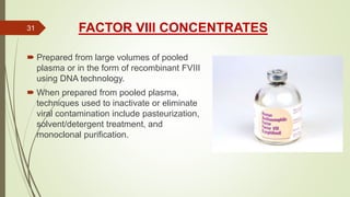 FACTOR VIII CONCENTRATES
 Prepared from large volumes of pooled
plasma or in the form of recombinant FVIII
using DNA technology.
 When prepared from pooled plasma,
techniques used to inactivate or eliminate
viral contamination include pasteurization,
solvent/detergent treatment, and
monoclonal purification.
31
 