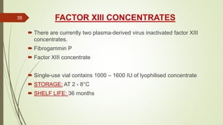 FACTOR XIII CONCENTRATES
 There are currently two plasma-derived virus inactivated factor XIII
concentrates.
 Fibrogammin P
 Factor XIII concentrate
 Single-use vial contains 1000 – 1600 IU of lyophilised concentrate
 STORAGE: AT 2 - 8°C
 SHELF LIFE: 36 months
35
 