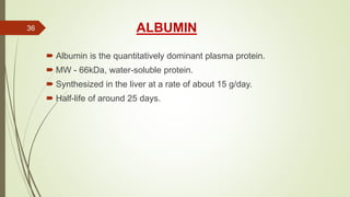 ALBUMIN
 Albumin is the quantitatively dominant plasma protein.
 MW - 66kDa, water-soluble protein.
 Synthesized in the liver at a rate of about 15 g/day.
 Half-life of around 25 days.
36
 