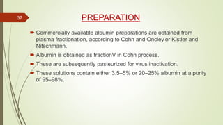 PREPARATION
 Commercially available albumin preparations are obtained from
plasma fractionation, according to Cohn and Oncley or Kistler and
Nitschmann.
 Albumin is obtained as fractionV in Cohn process.
 These are subsequently pasteurized for virus inactivation.
 These solutions contain either 3.5–5% or 20–25% albumin at a purity
of 95–98%.
37
 