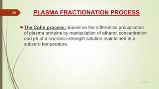 PLASMA FRACTIONATION PROCESS
The Cohn process: Based on the differential precipitation
of plasma proteins by manipulation of ethanol concentration
and ph of a low-ionic-strength solution maintained at a
subzero temperature.
02/11/2016
39
 