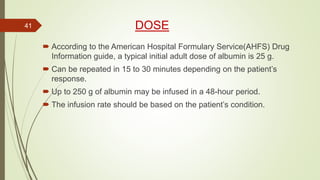 DOSE
 According to the American Hospital Formulary Service(AHFS) Drug
Information guide, a typical initial adult dose of albumin is 25 g.
 Can be repeated in 15 to 30 minutes depending on the patient’s
response.
 Up to 250 g of albumin may be infused in a 48-hour period.
 The infusion rate should be based on the patient’s condition.
41
 