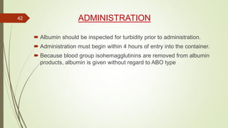 ADMINISTRATION
 Albumin should be inspected for turbidity prior to administration.
 Administration must begin within 4 hours of entry into the container.
 Because blood group isohemagglutinins are removed from albumin
products, albumin is given without regard to ABO type
42
 