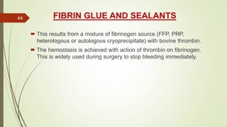 FIBRIN GLUE AND SEALANTS
 This results from a mixture of fibrinogen source (FFP, PRP,
heterologous or autologous cryoprecipitate) with bovine thrombin.
 The hemostasis is achieved with action of thrombin on fibrinogen.
This is widely used during surgery to stop bleeding immediately.
44
 