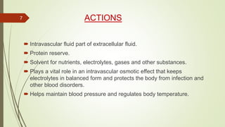 ACTIONS
 Intravascular fluid part of extracellular fluid.
 Protein reserve.
 Solvent for nutrients, electrolytes, gases and other substances.
 Plays a vital role in an intravascular osmotic effect that keeps
electrolytes in balanced form and protects the body from infection and
other blood disorders.
 Helps maintain blood pressure and regulates body temperature.
7
 