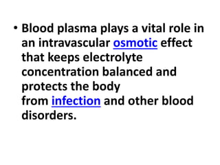 • Blood plasma plays a vital role in
an intravascular osmotic effect
that keeps electrolyte
concentration balanced and
protects the body
from infection and other blood
disorders.
 