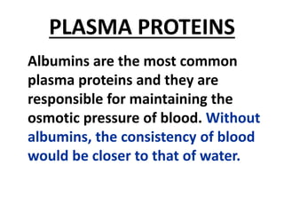 PLASMA PROTEINS
Albumins are the most common
plasma proteins and they are
responsible for maintaining the
osmotic pressure of blood. Without
albumins, the consistency of blood
would be closer to that of water.
 