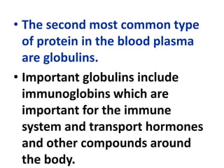 • The second most common type
of protein in the blood plasma
are globulins.
• Important globulins include
immunoglobins which are
important for the immune
system and transport hormones
and other compounds around
the body.
 