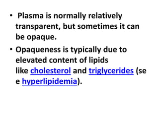 • Plasma is normally relatively
transparent, but sometimes it can
be opaque.
• Opaqueness is typically due to
elevated content of lipids
like cholesterol and triglycerides (se
e hyperlipidemia).
 