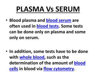 PLASMA Vs SERUM
• Blood plasma and blood serum are
often used in blood tests. Some tests
can be done only on plasma and some
only on serum.
• In addition, some tests have to be done
with whole blood, such as the
determination of the amount of blood
cells in blood via flow cytometry.
 