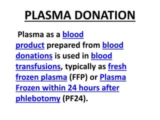 PLASMA DONATION
Plasma as a blood
product prepared from blood
donations is used in blood
transfusions, typically as fresh
frozen plasma (FFP) or Plasma
Frozen within 24 hours after
phlebotomy (PF24).
 