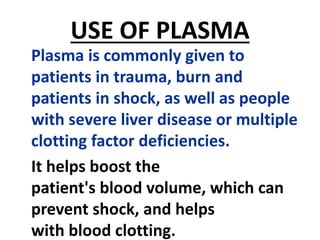USE OF PLASMA
Plasma is commonly given to
patients in trauma, burn and
patients in shock, as well as people
with severe liver disease or multiple
clotting factor deficiencies.
It helps boost the
patient's blood volume, which can
prevent shock, and helps
with blood clotting.
 