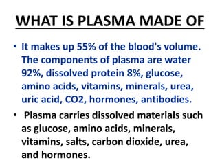 WHAT IS PLASMA MADE OF
• It makes up 55% of the blood's volume.
The components of plasma are water
92%, dissolved protein 8%, glucose,
amino acids, vitamins, minerals, urea,
uric acid, CO2, hormones, antibodies.
• Plasma carries dissolved materials such
as glucose, amino acids, minerals,
vitamins, salts, carbon dioxide, urea,
and hormones.
 