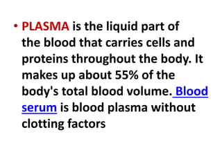 • PLASMA is the liquid part of
the blood that carries cells and
proteins throughout the body. It
makes up about 55% of the
body's total blood volume. Blood
serum is blood plasma without
clotting factors
 