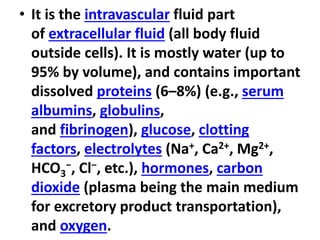 • It is the intravascular fluid part
of extracellular fluid (all body fluid
outside cells). It is mostly water (up to
95% by volume), and contains important
dissolved proteins (6–8%) (e.g., serum
albumins, globulins,
and fibrinogen), glucose, clotting
factors, electrolytes (Na+, Ca2+, Mg2+,
HCO3
−, Cl−, etc.), hormones, carbon
dioxide (plasma being the main medium
for excretory product transportation),
and oxygen.
 