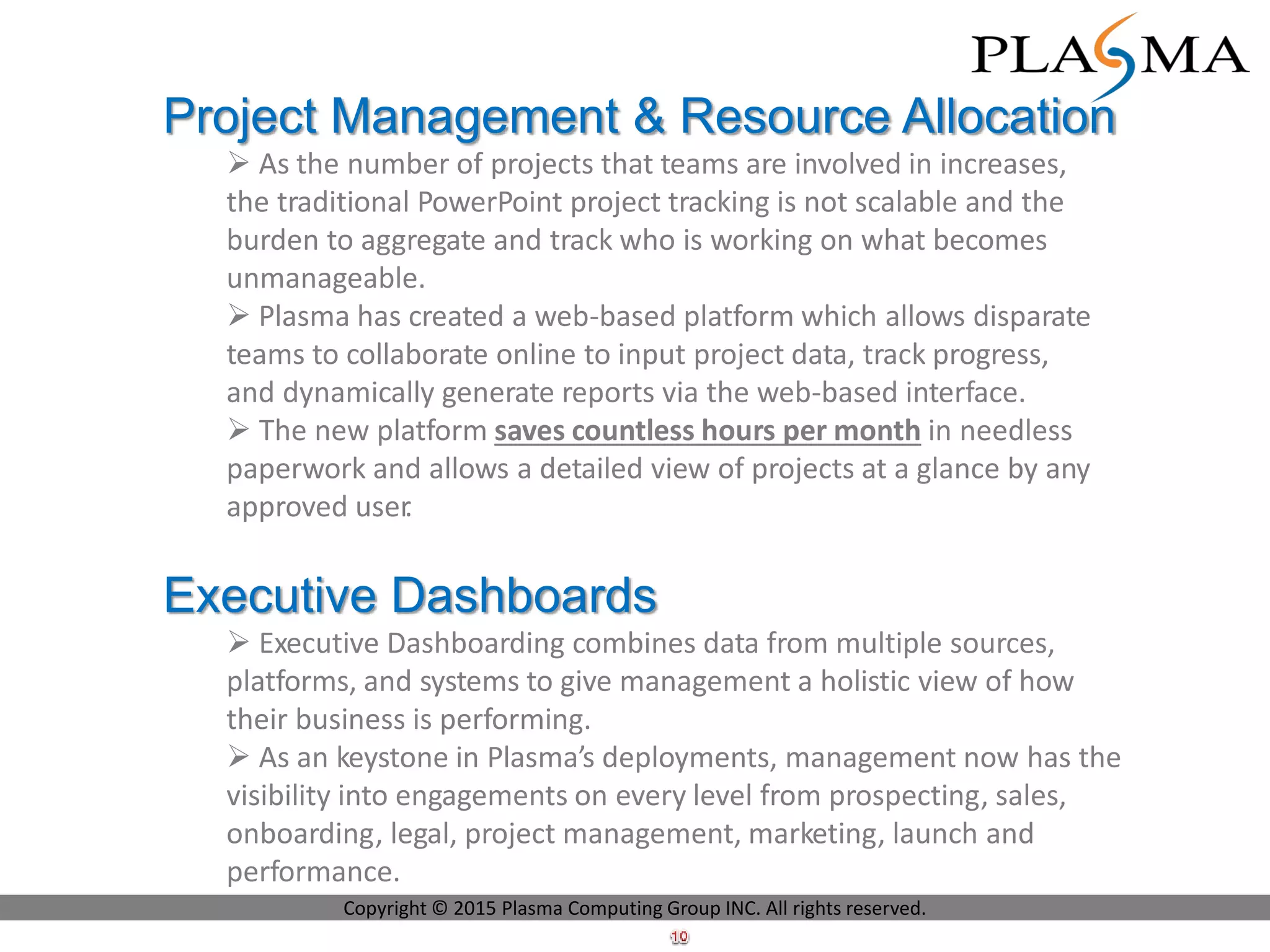 Project Management & Resource Allocation
 As the number of projects that teams are involved in increases,
the traditional PowerPoint project tracking is not scalable and the
burden to aggregate and track who is working on what becomes
unmanageable.
 Plasma has created a web-based platform which allows disparate
teams to collaborate online to input project data, track progress,
and dynamically generate reports via the web-based interface.
 The new platform saves countless hours per month in needless
paperwork and allows a detailed view of projects at a glance by any
approved user.
Executive Dashboards
 Executive Dashboarding combines data from multiple sources,
platforms, and systems to give management a holistic view of how
their business is performing.
 As an keystone in Plasma’s deployments, management now has the
visibility into engagements on every level from prospecting, sales,
onboarding, legal, project management, marketing, launch and
performance.
Copyright © 2015 Plasma Computing Group INC. All rights reserved.
 