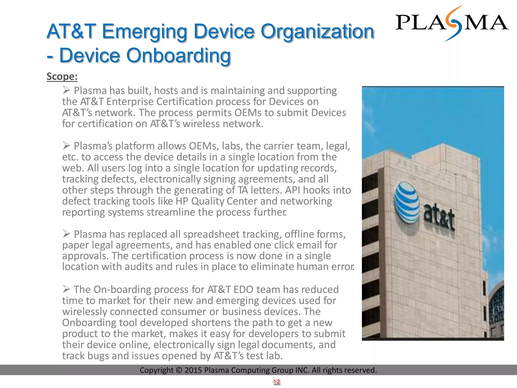 Scope:
 Plasma has built, hosts and is maintaining and supporting
the AT&T Enterprise Certification process for Devices on
AT&T’s network. The process permits OEMs to submit Devices
for certification on AT&T’s wireless network.
 Plasma’s platform allows OEMs, labs, the carrier team, legal,
etc. to access the device details in a single location from the
web. All users log into a single location for updating records,
tracking defects, electronically signing agreements, and all
other steps through the generating of TA letters. API hooks into
defect tracking tools like HP Quality Center and networking
reporting systems streamline the process further.
 Plasma has replaced all spreadsheet tracking, offline forms,
paper legal agreements, and has enabled one click email for
approvals. The certification process is now done in a single
location with audits and rules in place to eliminate human error.
 The On-boarding process for AT&T EDO team has reduced
time to market for their new and emerging devices used for
wirelessly connected consumer or business devices. The
Onboarding tool developed shortens the path to get a new
product to the market, makes it easy for developers to submit
their device online, electronically sign legal documents, and
track bugs and issues opened by AT&T’s test lab.
AT&T Emerging Device Organization
- Device Onboarding
Copyright © 2015 Plasma Computing Group INC. All rights reserved.
 