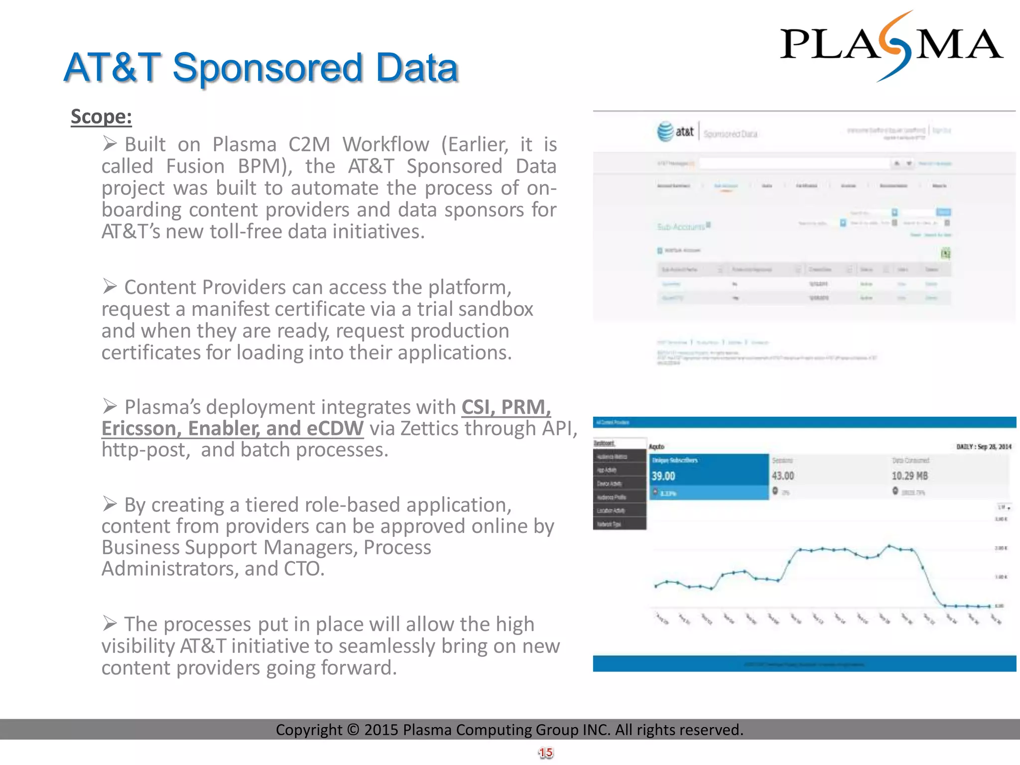 AT&T Sponsored Data
Scope:
 Built on Plasma C2M Workflow (Earlier, it is
called Fusion BPM), the AT&T Sponsored Data
project was built to automate the process of on-
boarding content providers and data sponsors for
AT&T’s new toll-free data initiatives.
 Content Providers can access the platform,
request a manifest certificate via a trial sandbox
and when they are ready, request production
certificates for loading into their applications.
 Plasma’s deployment integrates with CSI, PRM,
Ericsson, Enabler, and eCDW via Zettics through API,
http-post, and batch processes.
 By creating a tiered role-based application,
content from providers can be approved online by
Business Support Managers, Process
Administrators, and CTO.
 The processes put in place will allow the high
visibility AT&T initiative to seamlessly bring on new
content providers going forward.
Copyright © 2015 Plasma Computing Group INC. All rights reserved.
 