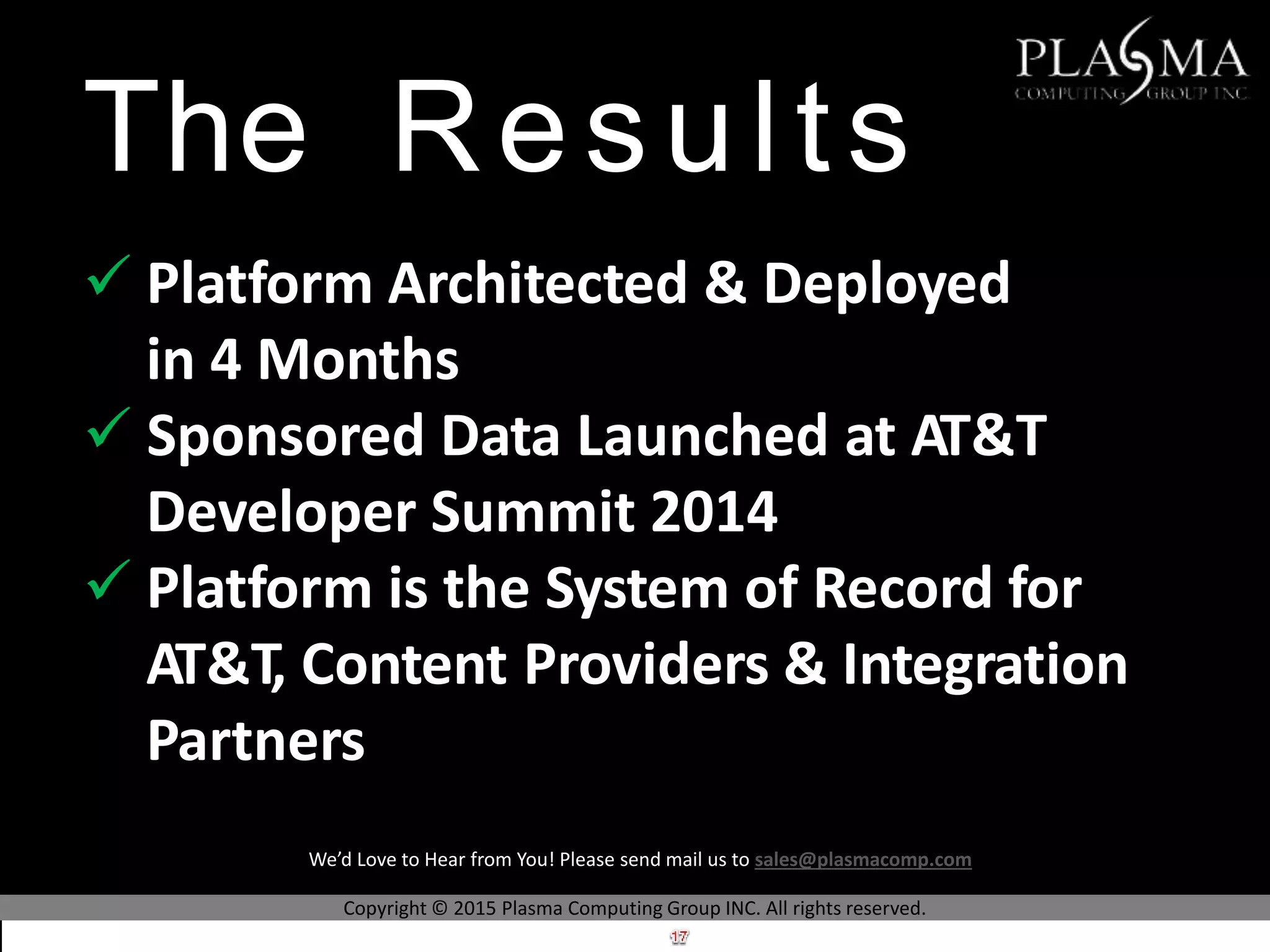 The Results
 Platform Architected & Deployed
in 4 Months
 Sponsored Data Launched at AT&T
Developer Summit 2014
 Platform is the System of Record for
AT&T, Content Providers & Integration
Partners
Copyright © 2015 Plasma Computing Group INC. All rights reserved.
We’d Love to Hear from You! Please send mail us to sales@plasmacomp.com
 