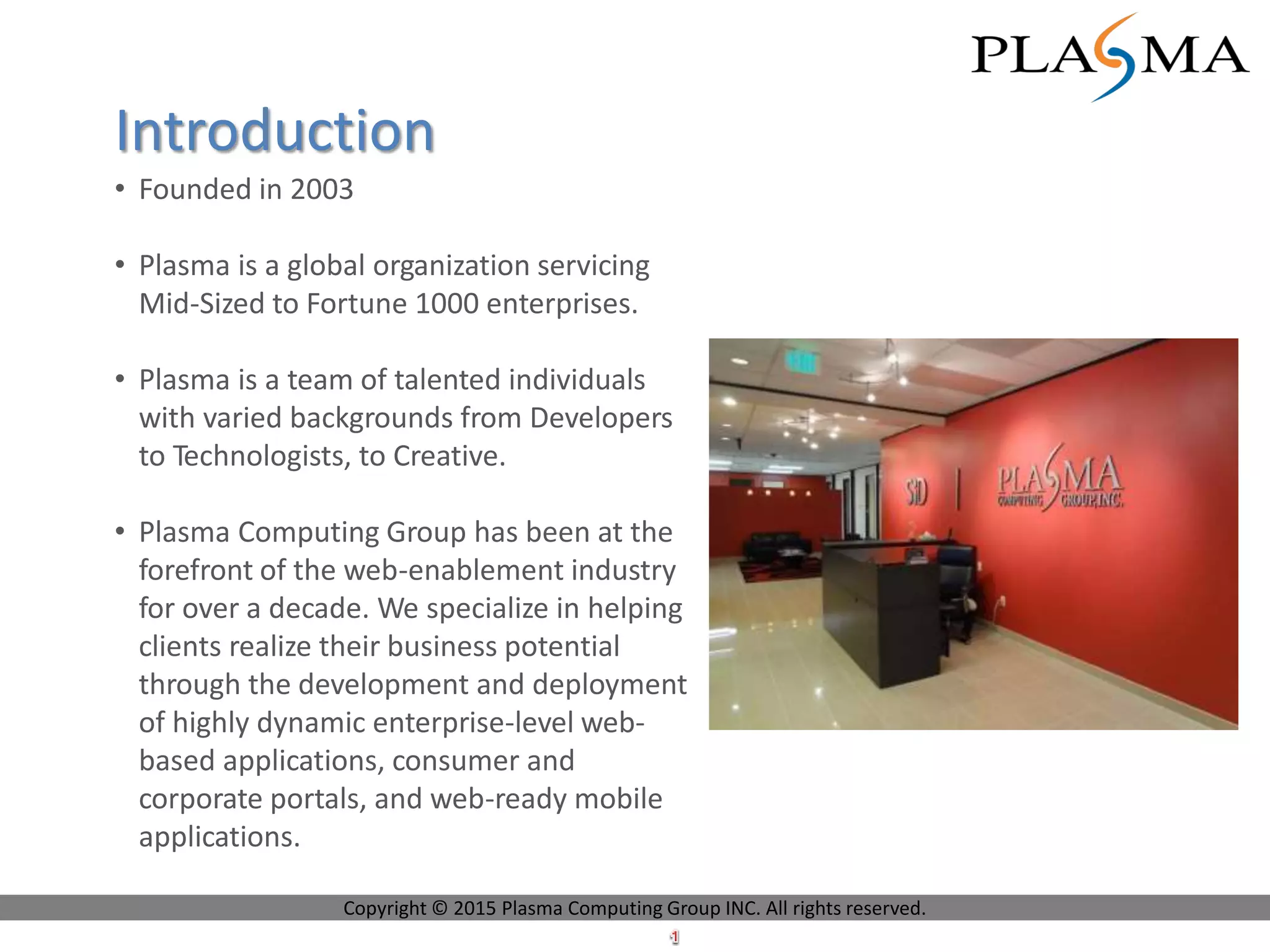 • Founded in 2003
• Plasma is a global organization servicing
Mid-Sized to Fortune 1000 enterprises.
• Plasma is a team of talented individuals
with varied backgrounds from Developers
to Technologists, to Creative.
• Plasma Computing Group has been at the
forefront of the web-enablement industry
for over a decade. We specialize in helping
clients realize their business potential
through the development and deployment
of highly dynamic enterprise-level web-
based applications, consumer and
corporate portals, and web-ready mobile
applications.
Introduction
Copyright © 2015 Plasma Computing Group INC. All rights reserved.
 