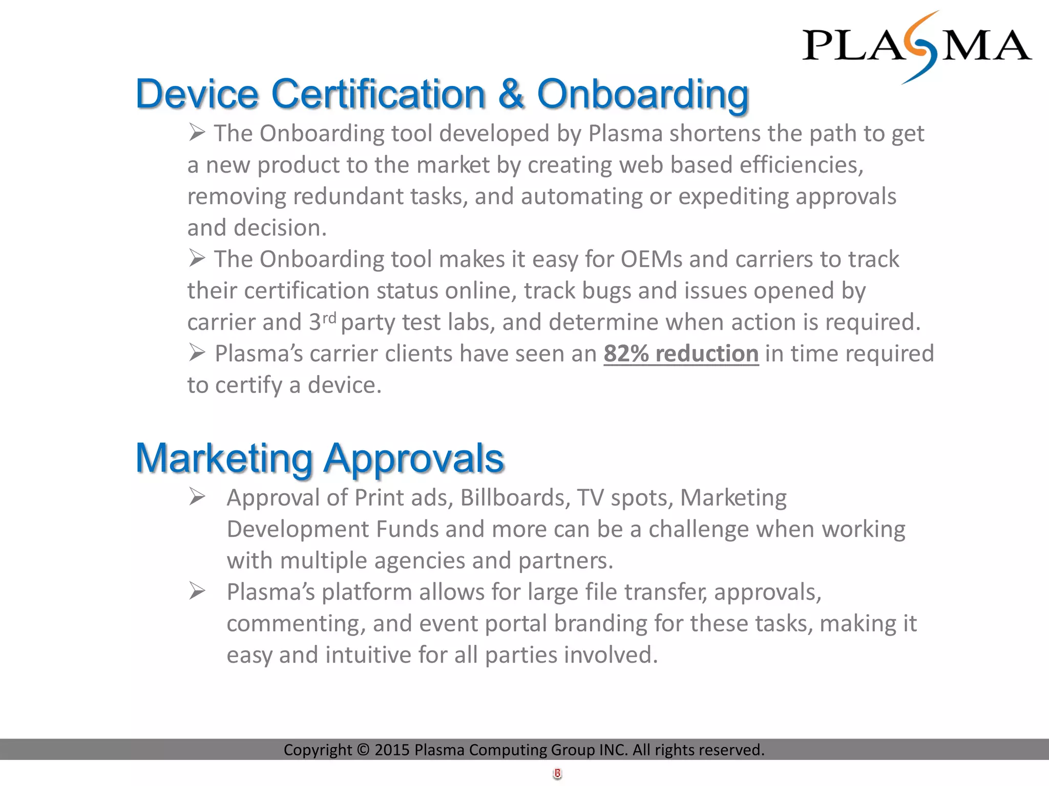 Device Certification & Onboarding
 The Onboarding tool developed by Plasma shortens the path to get
a new product to the market by creating web based efficiencies,
removing redundant tasks, and automating or expediting approvals
and decision.
 The Onboarding tool makes it easy for OEMs and carriers to track
their certification status online, track bugs and issues opened by
carrier and 3rd party test labs, and determine when action is required.
 Plasma’s carrier clients have seen an 82% reduction in time required
to certify a device.
Marketing Approvals
 Approval of Print ads, Billboards, TV spots, Marketing
Development Funds and more can be a challenge when working
with multiple agencies and partners.
 Plasma’s platform allows for large file transfer, approvals,
commenting, and event portal branding for these tasks, making it
easy and intuitive for all parties involved.
Copyright © 2015 Plasma Computing Group INC. All rights reserved.
 