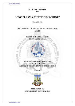 A PROJECT REPORT
ON
“CNC PLASMA CUTTING MACHINE”
Submitted to
DEPARTMENT OF MECHANICAL ENGINEERING
AIKTC
UNDER THE GUIDANCE OF
PROF. YUSUF KHAN
ANJUMAN-I-ISLAM’S KALSEKAR
TECHNICAL CAMPUS
SCHOOL OF ENGINEERING & TECHNOLOGY
2020-2021
AFFILIATED TO
UNIVERSITY OF MUMBAI
IR@AIKTC-KRRC
ir.aiktclibrary.org
 