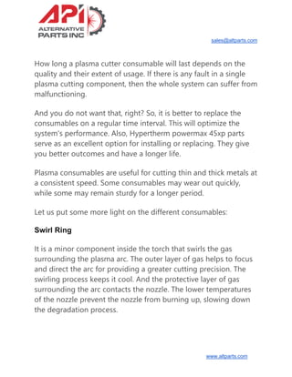 sales@altparts.com
www.altparts.com
How long a plasma cutter consumable will last depends on the
quality and their extent of usage. If there is any fault in a single
plasma cutting component, then the whole system can suffer from
malfunctioning.
And you do not want that, right? So, it is better to replace the
consumables on a regular time interval. This will optimize the
system's performance. Also, Hypertherm powermax 45xp parts
serve as an excellent option for installing or replacing. They give
you better outcomes and have a longer life.
Plasma consumables are useful for cutting thin and thick metals at
a consistent speed. Some consumables may wear out quickly,
while some may remain sturdy for a longer period.
Let us put some more light on the different consumables:
Swirl Ring
It is a minor component inside the torch that swirls the gas
surrounding the plasma arc. The outer layer of gas helps to focus
and direct the arc for providing a greater cutting precision. The
swirling process keeps it cool. And the protective layer of gas
surrounding the arc contacts the nozzle. The lower temperatures
of the nozzle prevent the nozzle from burning up, slowing down
the degradation process.
 