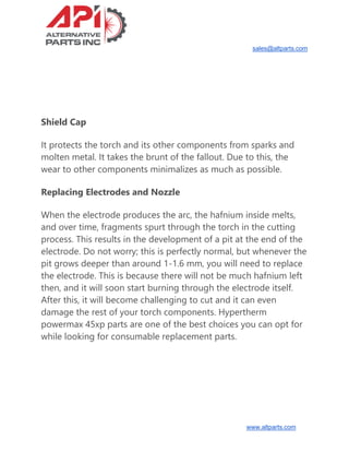 sales@altparts.com
www.altparts.com
Shield Cap
It protects the torch and its other components from sparks and
molten metal. It takes the brunt of the fallout. Due to this, the
wear to other components minimalizes as much as possible.
Replacing Electrodes and Nozzle
When the electrode produces the arc, the hafnium inside melts,
and over time, fragments spurt through the torch in the cutting
process. This results in the development of a pit at the end of the
electrode. Do not worry; this is perfectly normal, but whenever the
pit grows deeper than around 1-1.6 mm, you will need to replace
the electrode. This is because there will not be much hafnium left
then, and it will soon start burning through the electrode itself.
After this, it will become challenging to cut and it can even
damage the rest of your torch components. Hypertherm
powermax 45xp parts are one of the best choices you can opt for
while looking for consumable replacement parts.
 