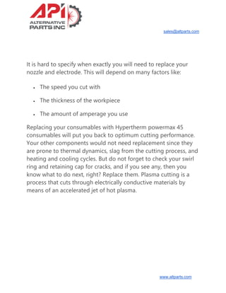 sales@altparts.com
www.altparts.com
It is hard to specify when exactly you will need to replace your
nozzle and electrode. This will depend on many factors like:
• The speed you cut with
• The thickness of the workpiece
• The amount of amperage you use
Replacing your consumables with Hypertherm powermax 45
consumables will put you back to optimum cutting performance.
Your other components would not need replacement since they
are prone to thermal dynamics, slag from the cutting process, and
heating and cooling cycles. But do not forget to check your swirl
ring and retaining cap for cracks, and if you see any, then you
know what to do next, right? Replace them. Plasma cutting is a
process that cuts through electrically conductive materials by
means of an accelerated jet of hot plasma.
 