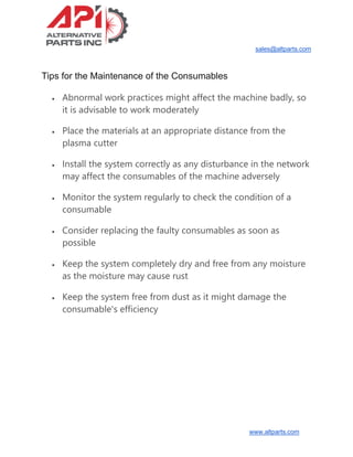 sales@altparts.com
www.altparts.com
Tips for the Maintenance of the Consumables
• Abnormal work practices might affect the machine badly, so
it is advisable to work moderately
• Place the materials at an appropriate distance from the
plasma cutter
• Install the system correctly as any disturbance in the network
may affect the consumables of the machine adversely
• Monitor the system regularly to check the condition of a
consumable
• Consider replacing the faulty consumables as soon as
possible
• Keep the system completely dry and free from any moisture
as the moisture may cause rust
• Keep the system free from dust as it might damage the
consumable's efficiency
 