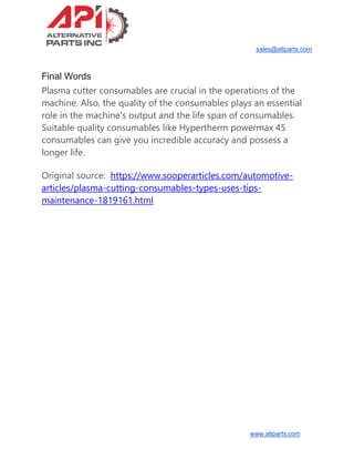 sales@altparts.com
www.altparts.com
Final Words
Plasma cutter consumables are crucial in the operations of the
machine. Also, the quality of the consumables plays an essential
role in the machine's output and the life span of consumables.
Suitable quality consumables like Hypertherm powermax 45
consumables can give you incredible accuracy and possess a
longer life.
Original source: https://www.sooperarticles.com/automotive-
articles/plasma-cutting-consumables-types-uses-tips-
maintenance-1819161.html
 