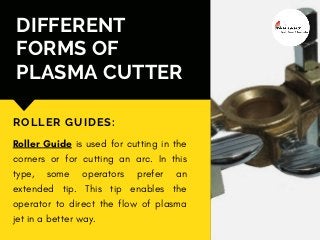 DIFFERENT
FORMS OF
PLASMA CUTTER
ROLLER GUIDES:
Roller Guide is used for cutting in the
corners or for cutting an arc. In this
type, some operators prefer an
extended tip. This tip enables the
operator to direct the flow of plasma
jet in a better way.
 