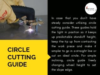 CIRCLE
CUTTING
GUIDE
In case that you don't have
steady consider utilizing circle
cutting guide. These guides hold
the light in position so it keeps
up predictable standoff height,
keep the tip up from contacting
the work piece and make it
simpler to go in a straight line or
cut an ideal circle. For simple
inclining,  circle guide  freely
changing wheel height to set
the slope edge.
 