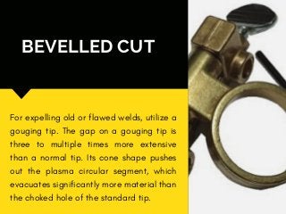 BEVELLED CUT
For expelling old or flawed welds, utilize a
gouging tip. The gap on a gouging tip is
three to multiple times more extensive
than a normal tip. Its cone shape pushes
out the plasma circular segment, which
evacuates significantly more material than
the choked hole of the standard tip.
 