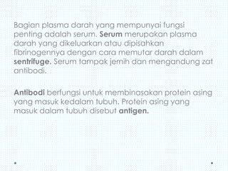 Bagian plasma darah yang mempunyai fungsi
penting adalah serum. Serum merupakan plasma
darah yang dikeluarkan atau dipisahkan
fibrinogennya dengan cara memutar darah dalam
sentrifuge. Serum tampak jernih dan mengandung zat
antibodi.

Antibodi berfungsi untuk membinasakan protein asing
yang masuk kedalam tubuh. Protein asing yang
masuk dalam tubuh disebut antigen.

 