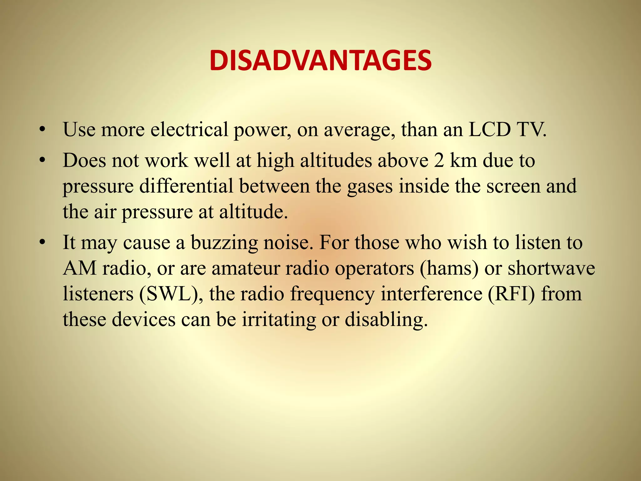 DISADVANTAGES
• Use more electrical power, on average, than an LCD TV.
• Does not work well at high altitudes above 2 km due to
pressure differential between the gases inside the screen and
the air pressure at altitude.
• It may cause a buzzing noise. For those who wish to listen to
AM radio, or are amateur radio operators (hams) or shortwave
listeners (SWL), the radio frequency interference (RFI) from
these devices can be irritating or disabling.
 