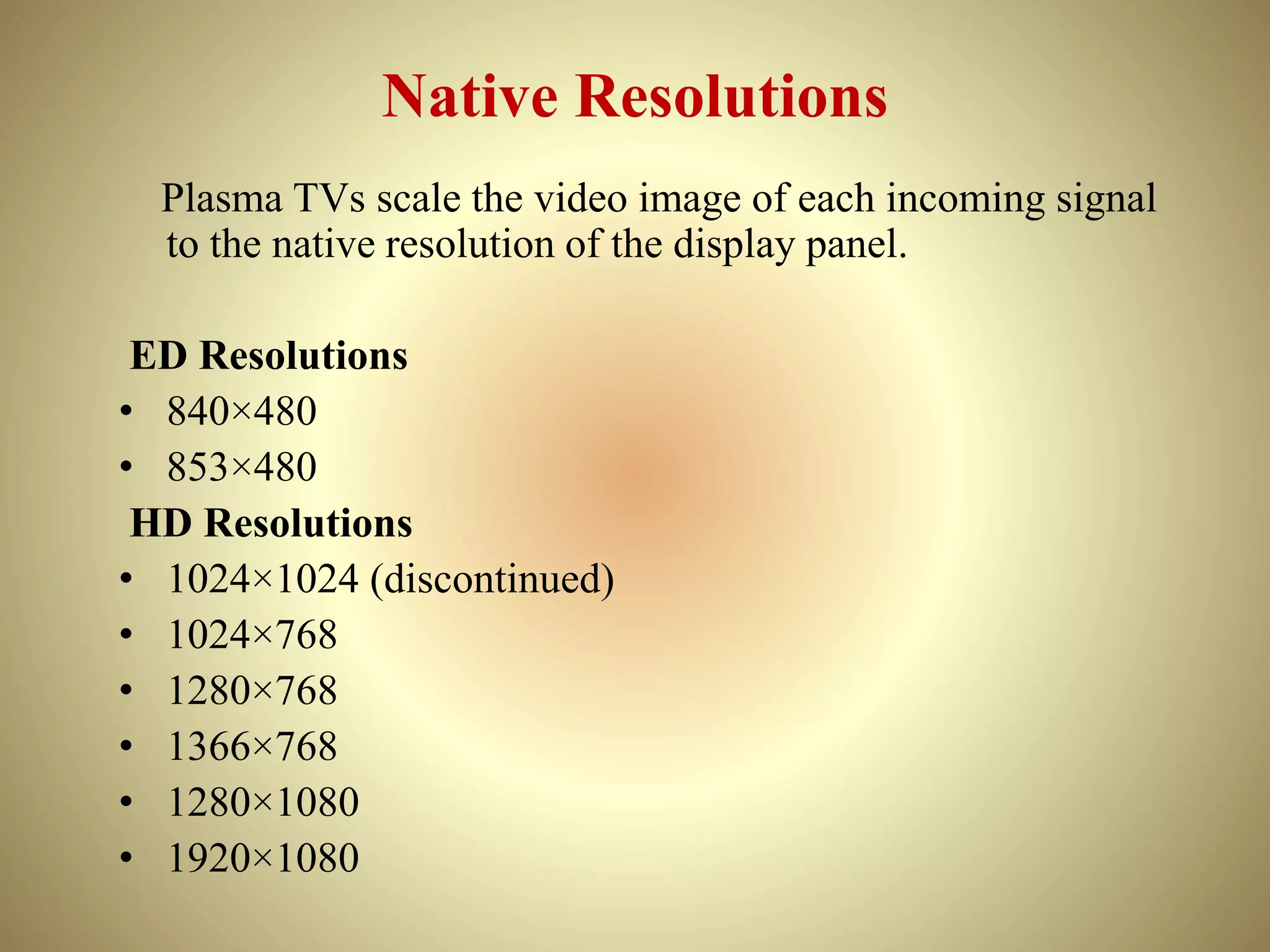 Native Resolutions
Plasma TVs scale the video image of each incoming signal
to the native resolution of the display panel.
ED Resolutions
• 840×480
• 853×480
HD Resolutions
• 1024×1024 (discontinued)
• 1024×768
• 1280×768
• 1366×768
• 1280×1080
• 1920×1080
 