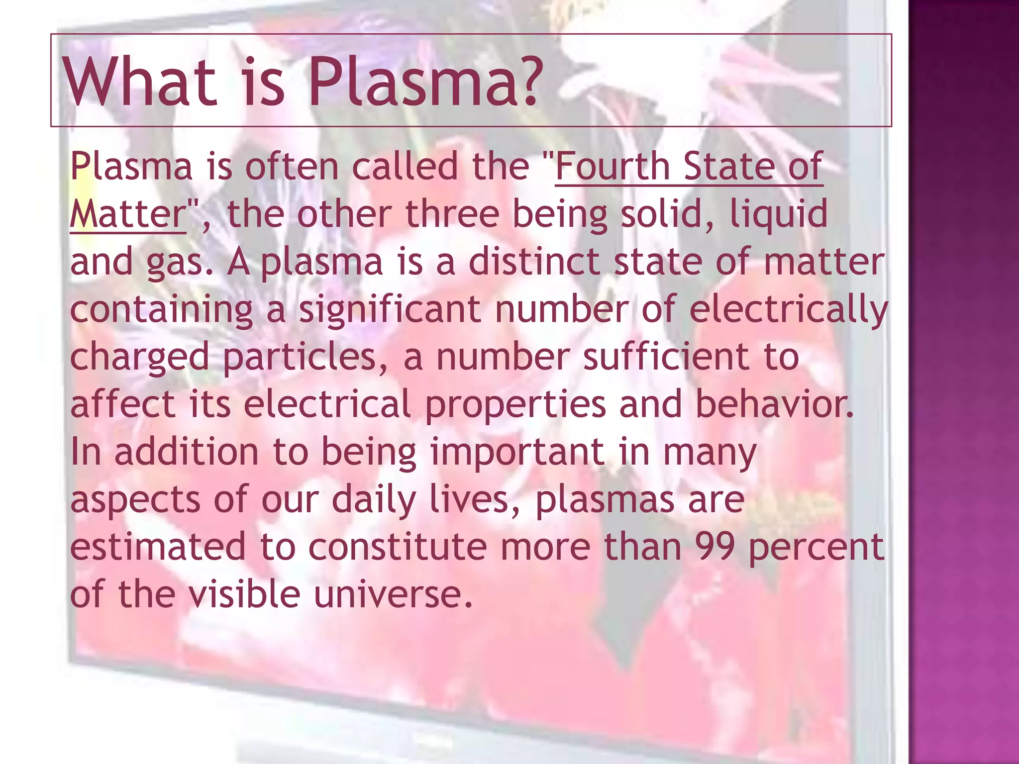 What is Plasma?Plasma is often called the "Fourth State of Matter", the other three being solid, liquid and gas. A plasma is a distinct state of matter containing a significant number of electrically charged particles, a number sufficient to affect its electrical properties and behavior. In addition to being important in many aspects of our daily lives, plasmas are estimated to constitute more than 99 percent of the visible universe.
