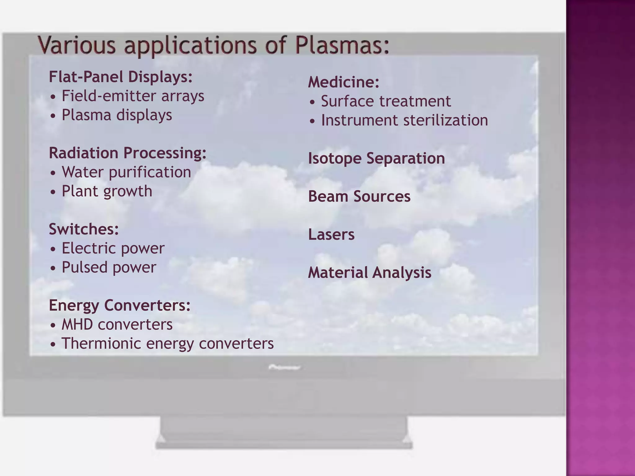 High resolutionWORKING PRINCIPLE OF PLASMA DISPLAY PANELS:Typical plasma displays consist of two glass plates, each with parallel electrodes deposited on their surfaces. The electrodes are covered with a dielectric film. The plates are sealed together with their electrodes at right angles, and the gap between the plates is filled with an inert gas mixture. A protective MgO layer is deposited above the dielectric film. The role of this layer is to decrease the breakdown voltage caused by the high secondary electron emission coefficient of MgO.