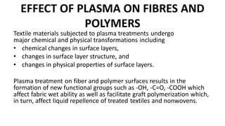 EFFECT OF PLASMA ON FIBRES AND
POLYMERS
Textile materials subjected to plasma treatments undergo
major chemical and physical transformations including
• chemical changes in surface layers,
• changes in surface layer structure, and
• changes in physical properties of surface layers.
Plasma treatment on fiber and polymer surfaces results in the
formation of new functional groups such as -OH, -C=O, -COOH which
affect fabric wet ability as well as facilitate graft polymerization which,
in turn, affect liquid repellence of treated textiles and nonwovens.
 