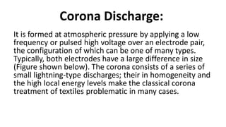 Corona Discharge:
It is formed at atmospheric pressure by applying a low
frequency or pulsed high voltage over an electrode pair,
the configuration of which can be one of many types.
Typically, both electrodes have a large difference in size
(Figure shown below). The corona consists of a series of
small lightning-type discharges; their in homogeneity and
the high local energy levels make the classical corona
treatment of textiles problematic in many cases.
 