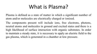 What is Plasma?
Plasma is defined as a state of matter in which a significant number of
atom and/or molecules are electrically charged or ionized.
The components present will include ions, free electrons, photons,
neutral atoms and molecules in ground and excited states and there is a
high likelihood of surface interaction with organic substrates. In order
to maintain a steady state, it is necessary to apply an electric field to the
gas plasma, which is generated in a chamber at low pressure.
 