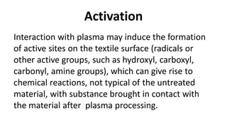 Activation
Interaction with plasma may induce the formation
of active sites on the textile surface (radicals or
other active groups, such as hydroxyl, carboxyl,
carbonyl, amine groups), which can give rise to
chemical reactions, not typical of the untreated
material, with substance brought in contact with
the material after plasma processing.
 