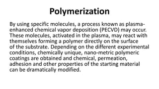 Polymerization
By using specific molecules, a process known as plasma-
enhanced chemical vapor deposition (PECVD) may occur.
These molecules, activated in the plasma, may react with
themselves forming a polymer directly on the surface
of the substrate. Depending on the different experimental
conditions, chemically unique, nano-metric polymeric
coatings are obtained and chemical, permeation,
adhesion and other properties of the starting material
can be dramatically modified.
 