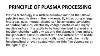 PRINCIPLE OF PLASMA PROCESSING
Plasma technology is a surface-sensitive method that allows
selective modification in the nm-range. By introducing energy
into a gas, quasi-neutral plasma can be generated consisting
of neutral particles, electrically charged particles and highly
reactive radicals. If a textile to be functionalized is placed in a
reaction chamber with any gas and the plasma is then ignited,
the generated particles interact with the surface of the textile.
In this way the surface is specifically structured, chemically
functionalized or even coated with nm-thin film depending on
the type of gas
 
