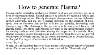 How to generate Plasma?
Plasma can be created by applying an electric field to a low-pressure gas, as in
neon or fluorescent tubes. Plasma can also be created by heating a neutral gas
to very high temperatures. Usually the required temperatures are too high to be
applied externally, and the gas is heated internally by the injection of high-
speed ions or electrons that collide with the gas particles, increasing their
thermal energy. The electrons in the gas can also be accelerated by external
electric fields. Ions from such plasmas are used in the semiconductor industry
for etching surfaces and otherwise altering the properties of materials. Here,
electric current is passed through a gas and electrons from the electrical current
become part of the gas causing the gas atoms and molecules to become ionized,
or charged. The degree of ionization, a is defined as
a = ni / (ni + na)
Where, ni is the number density of ions and na is the number density of neutral
atoms. The amount, or degree, of ionization is called the "Plasma density".
 