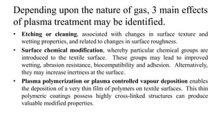 Depending upon the nature of gas, 3 main effects
of plasma treatment may be identified.
• Etching or cleaning, associated with changes in surface texture and
wetting properties, and related to changes in surface roughness.
• Surface chemical modification, whereby particular chemical groups are
introduced to the textile surface. These groups may lead to improved
wetting, abrasion resistance, biocompatibility and adhesion. Alternatively,
they may increase inertness at the surface.
• Plasma polymerization or plasma controlled vapour deposition enables
the deposition of a very thin film of polymers on textile surfaces. This thin
polymeric coatings possess highly cross-linked structures can produce
valuable modified properties.
 