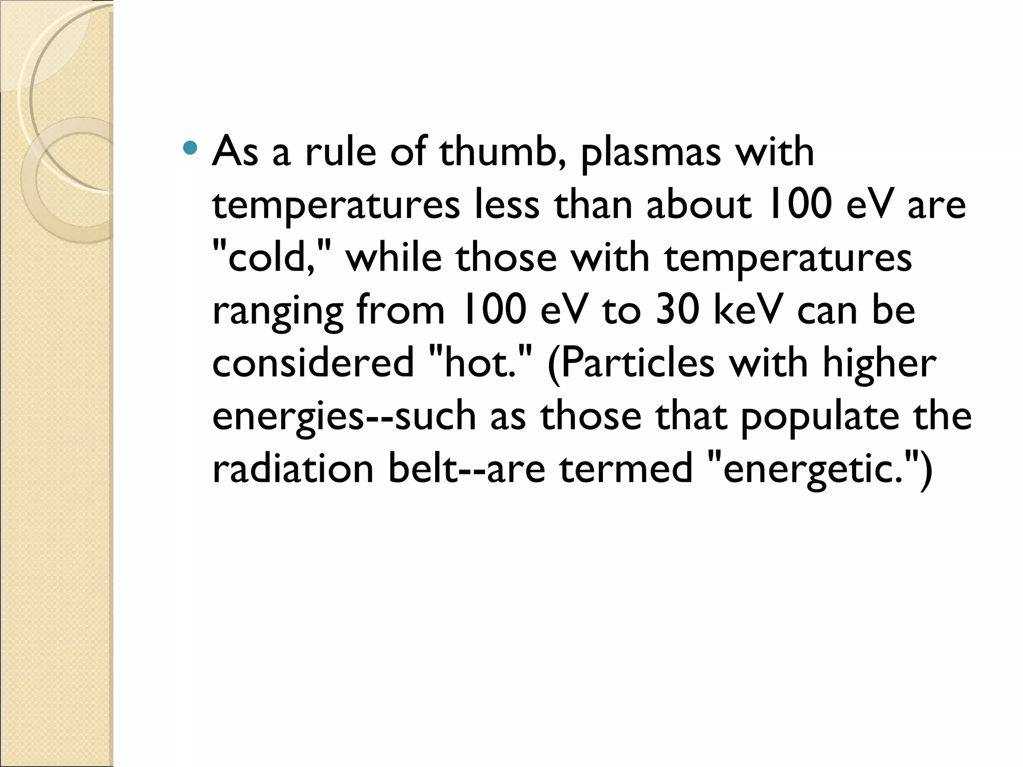 As a rule of thumb, plasmas with temperatures less than about 100 eV are "cold," while those with temperatures ranging from 100 eV to 30 keV can be considered "hot." (Particles with higher energies--such as those that populate the radiation belt--are termed "energetic.") 
