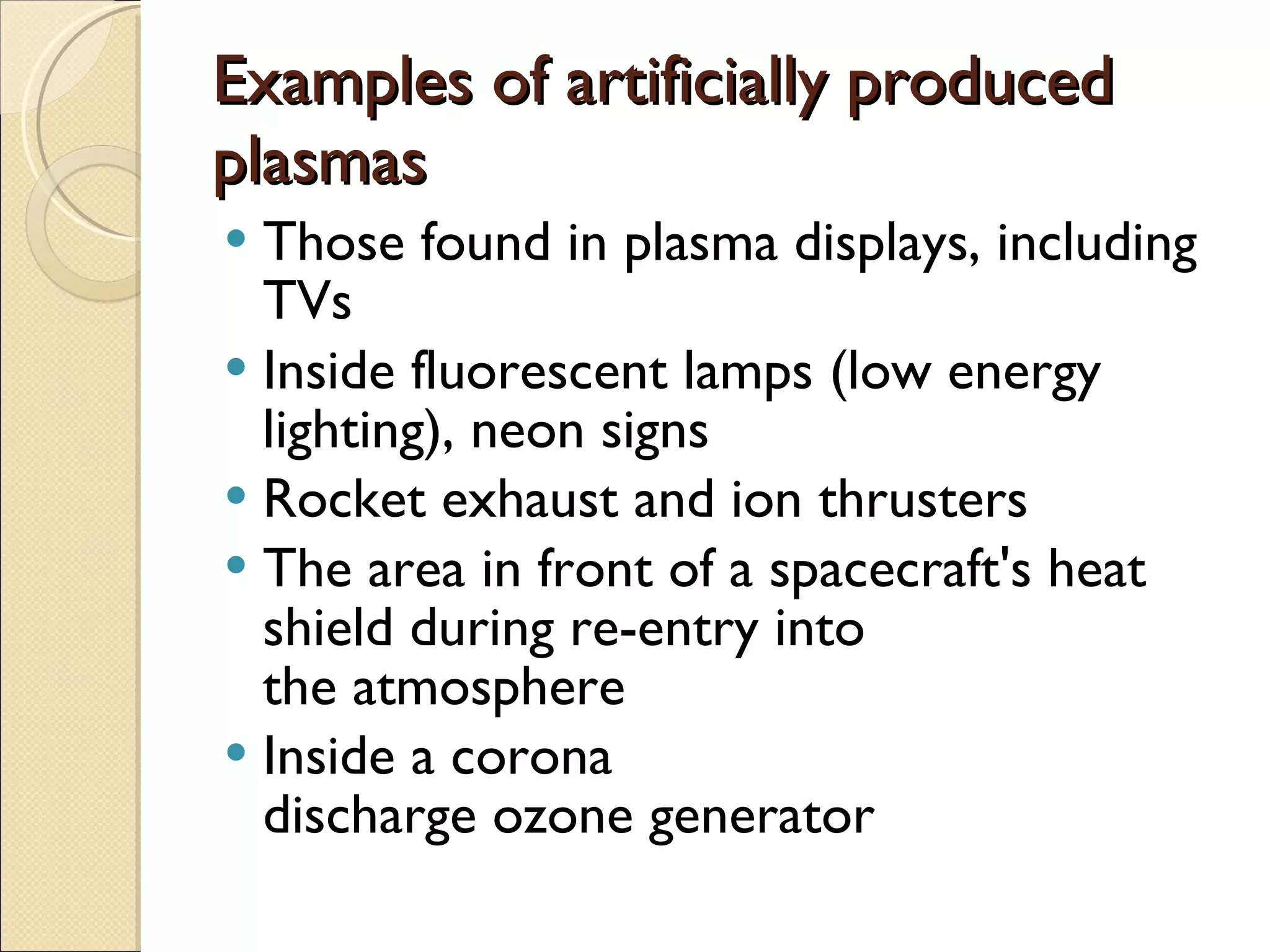 Examples of artificially produced plasmas  Those found in plasma displays, including TVs Inside fluorescent lamps (low energy lighting), neon signs Rocket exhaust and ion thrusters The area in front of a spacecraft's heat shield during re-entry into the atmosphere Inside a corona discharge ozone generator 